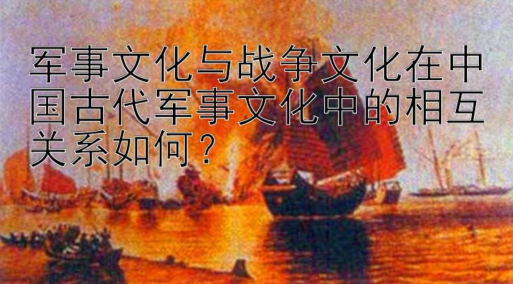 军事文化与战争文化在中国古代军事文化中的相互关系如何？