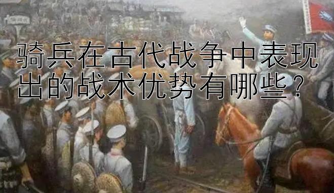 骑兵在古代战争中表现出的战术优势有哪些？