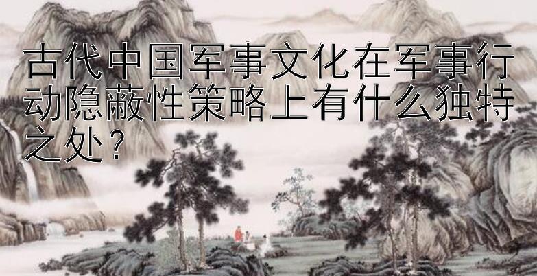 古代中国军事文化在军事行动隐蔽性策略上有什么独特之处？