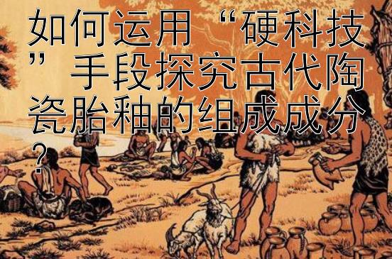 如何运用“硬科技”手段探究古代陶瓷胎釉的组成成分？