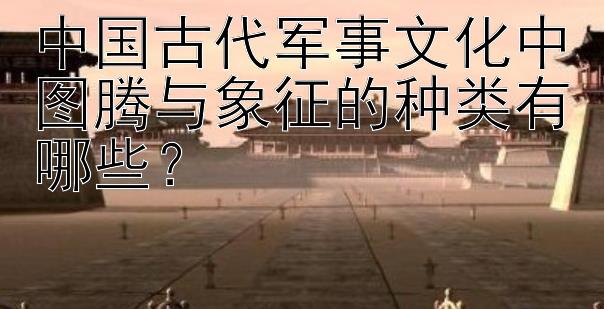 中国古代军事文化中图腾与象征的种类有哪些？