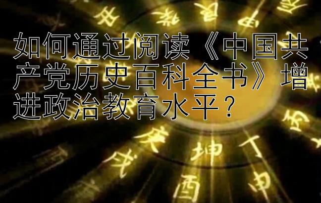 如何通过阅读《中国共产党历史百科全书》增进政治教育水平？