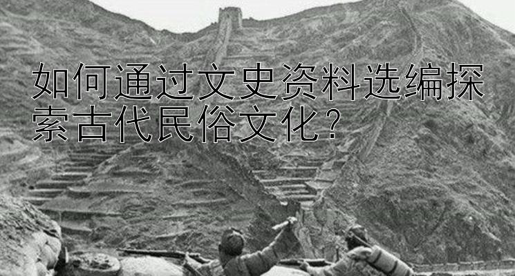 如何通过文史资料选编探索古代民俗文化？