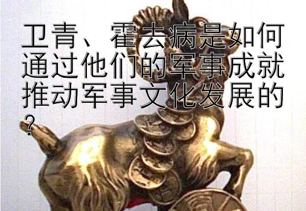 卫青、霍去病是如何通过他们的军事成就推动军事文化发展的？