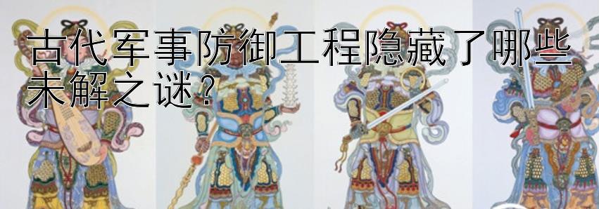 古代军事防御工程隐藏了哪些未解之谜？