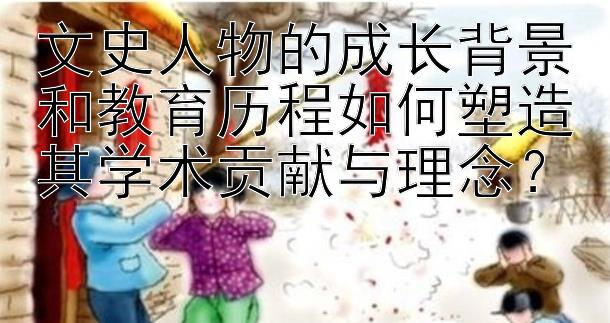 文史人物的成长背景和教育历程如何塑造其学术贡献与理念？