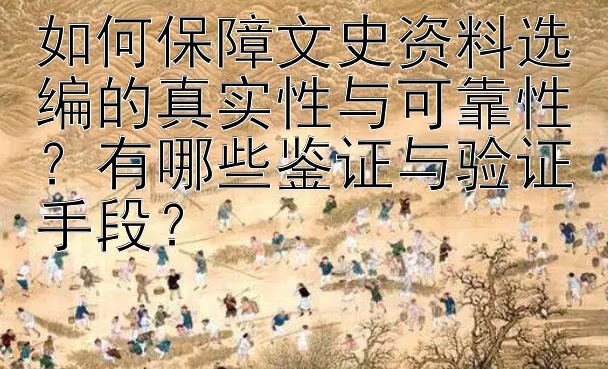 如何保障文史资料选编的真实性与可靠性？有哪些鉴证与验证手段？