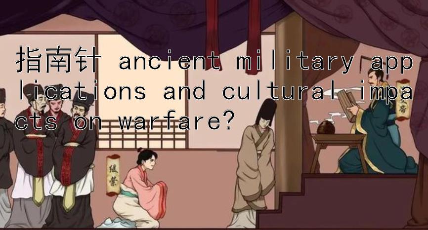 指南针 ancient military applications and cultural impacts on warfare?