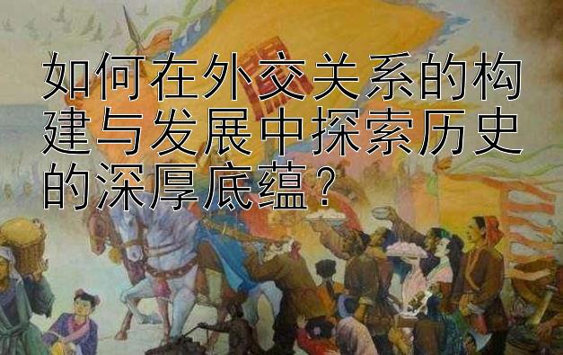 如何在外交关系的构建与发展中探索历史的深厚底蕴？