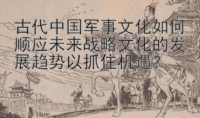 古代中国军事文化如何顺应未来战略文化的发展趋势以抓住机遇？