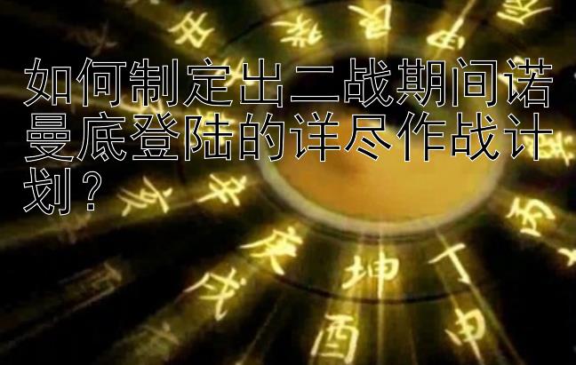 如何制定出二战期间诺曼底登陆的详尽作战计划？