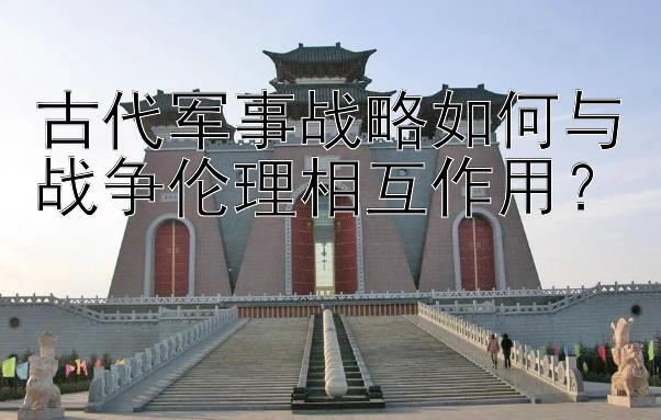 古代军事战略如何与战争伦理相互作用？