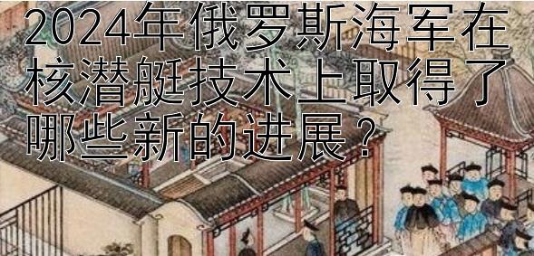 2024年俄罗斯海军在核潜艇技术上取得了哪些新的进展？