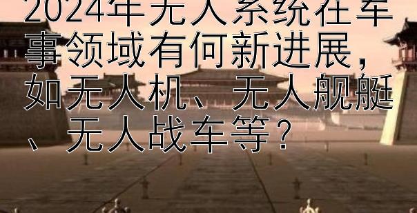 2024年无人系统在军事领域有何新进展，如无人机、无人舰艇、无人战车等？