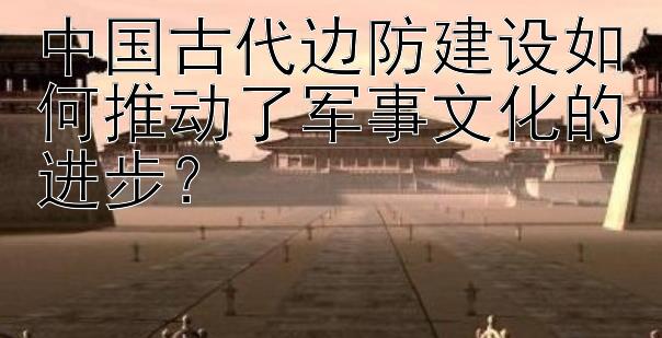 中国古代边防建设如何推动了军事文化的进步？