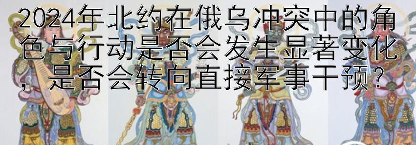 2024年北约在俄乌冲突中的角色与行动是否会发生显著变化，是否会转向直接军事干预？