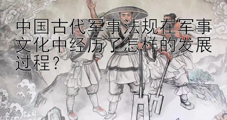 中国古代军事法规在军事文化中经历了怎样的发展过程？