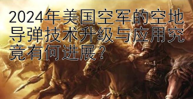 2024年美国空军的空地导弹技术升级与应用究竟有何进展？