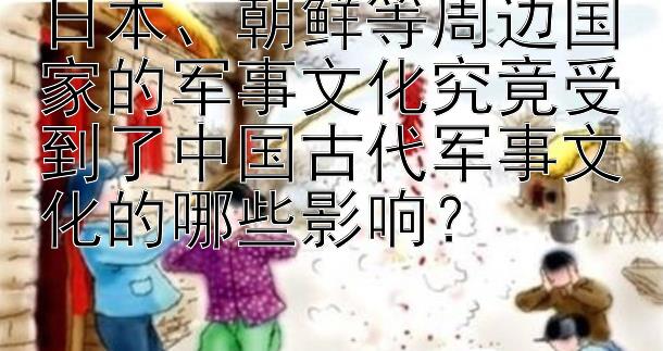 日本、朝鲜等周边国家的军事文化究竟受到了中国古代军事文化的哪些影响？