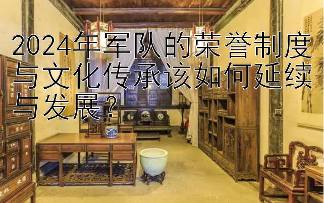 2024年军队的荣誉制度与文化传承该如何延续与发展？