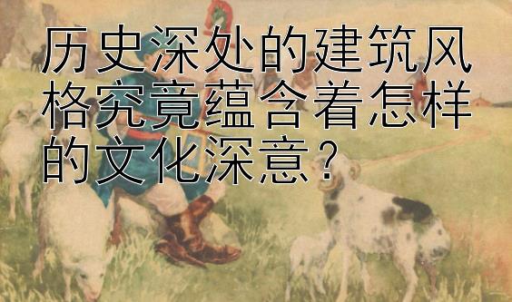 历史深处的建筑风格究竟蕴含着怎样的文化深意？