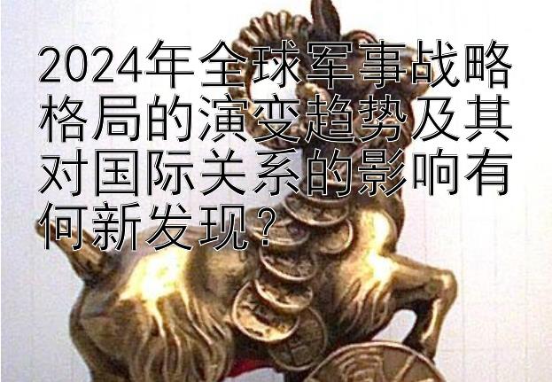 2024年全球军事战略格局的演变趋势及其对国际关系的影响有何新发现？