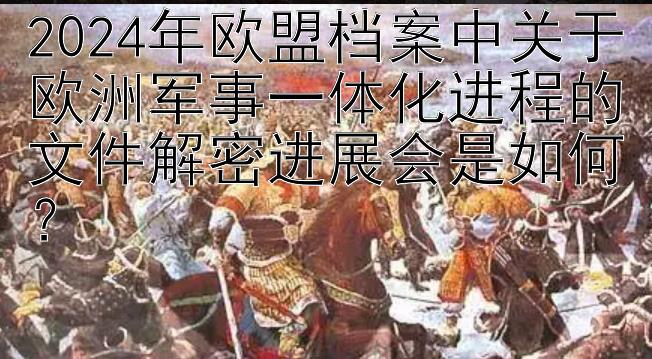 2024年欧盟档案中关于欧洲军事一体化进程的文件解密进展会是如何？