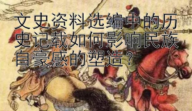 文史资料选编中的历史记载如何影响民族自豪感的塑造？