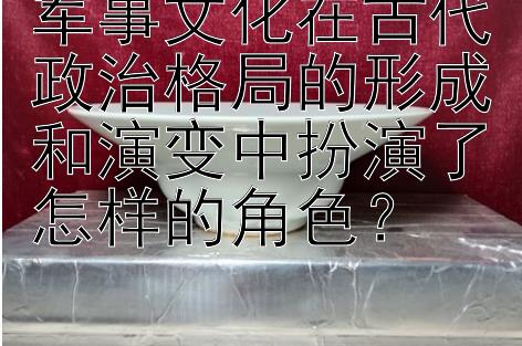 军事文化在古代政治格局的形成和演变中扮演了怎样的角色？