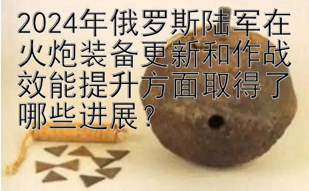 2024年俄罗斯陆军在火炮装备更新和作战效能提升方面取得了哪些进展？