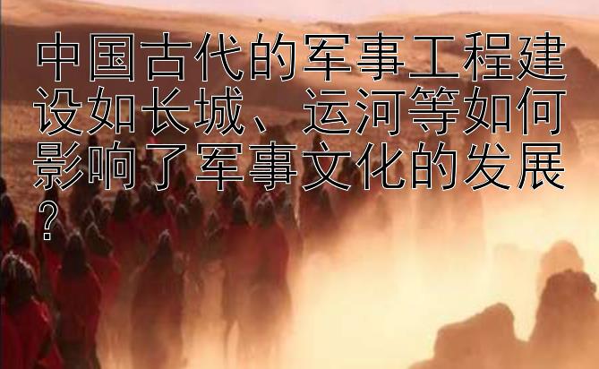 中国古代的军事工程建设如长城、运河等如何影响了军事文化的发展？