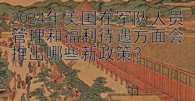 2024年美国在军队人员管理和福利待遇方面会推出哪些新政策？