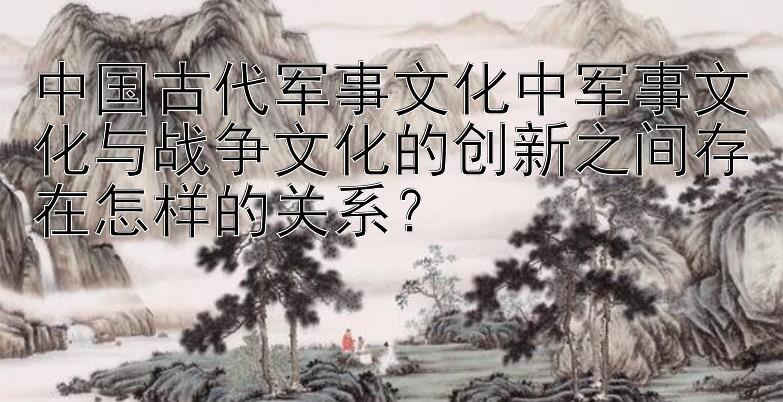 中国古代军事文化中军事文化与战争文化的创新之间存在怎样的关系？