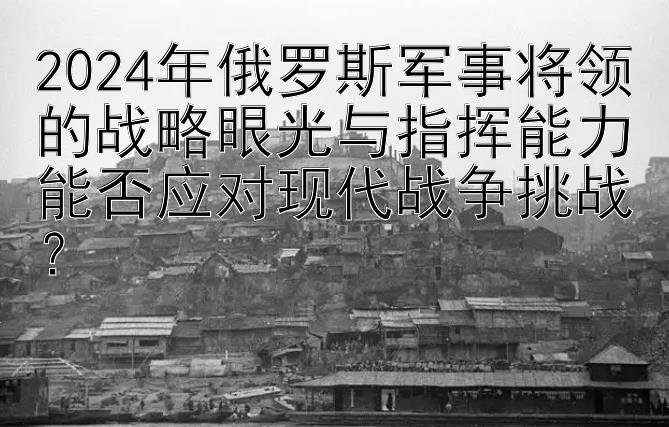 2024年俄罗斯军事将领的战略眼光与指挥能力能否应对现代战争挑战？