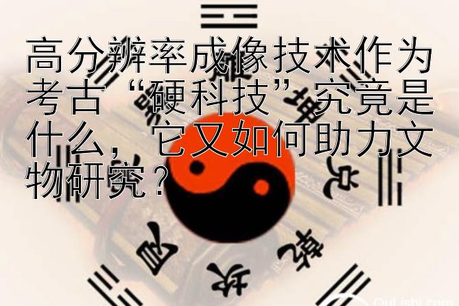 高分辨率成像技术作为考古“硬科技”究竟是什么，它又如何助力文物研究？