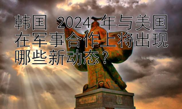 韩国 2024 年与美国在军事合作上将出现哪些新动态？