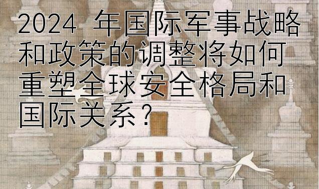 2024 年国际军事战略和政策的调整将如何重塑全球安全格局和国际关系？