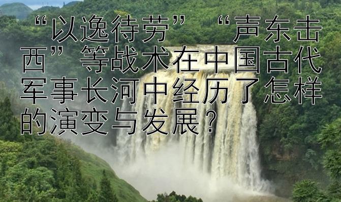 “以逸待劳”“声东击西”等战术在中国古代军事长河中经历了怎样的演变与发展？