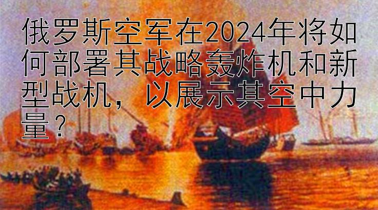 俄罗斯空军在2024年将如何部署其战略轰炸机和新型战机，以展示其空中力量？