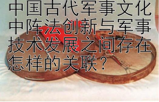 中国古代军事文化中阵法创新与军事技术发展之间存在怎样的关联？