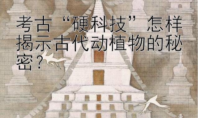 考古“硬科技”怎样揭示古代动植物的秘密？