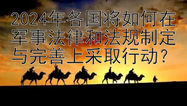 2024年各国将如何在军事法律和法规制定与完善上采取行动？