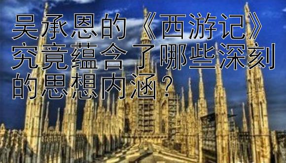 吴承恩的《西游记》究竟蕴含了哪些深刻的思想内涵？