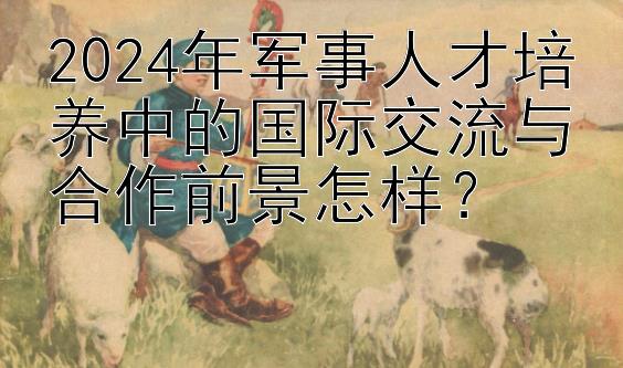 2024年军事人才培养中的国际交流与合作前景怎样？