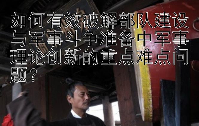 如何有效破解部队建设与军事斗争准备中军事理论创新的重点难点问题？