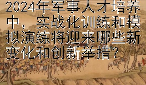 2024年军事人才培养中，实战化训练和模拟演练将迎来哪些新变化和创新举措？