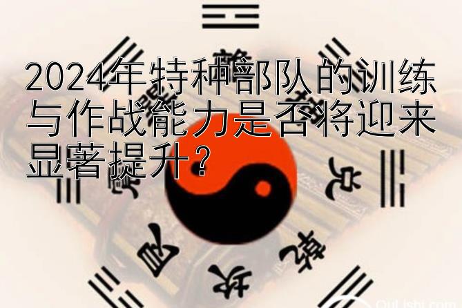 2024年特种部队的训练与作战能力是否将迎来显著提升？