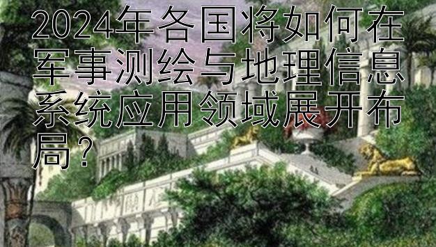 2024年各国将如何在军事测绘与地理信息系统应用领域展开布局？