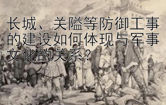 长城、关隘等防御工事的建设如何体现与军事文化的关系？