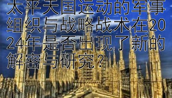 太平天国运动的军事组织与战略战术在2024年是否出现了新的解密与研究？